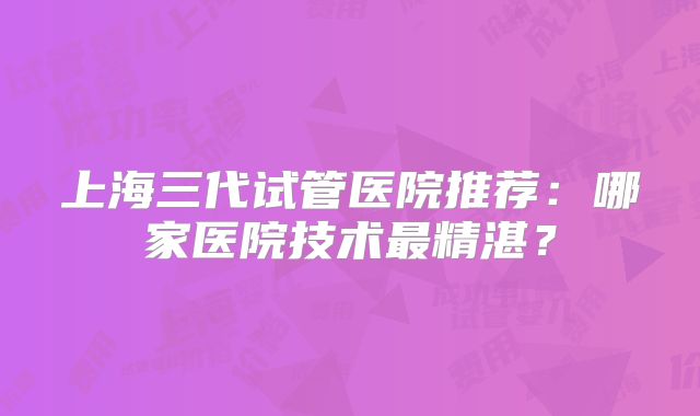 上海三代试管医院推荐:哪家医院技术最精湛?