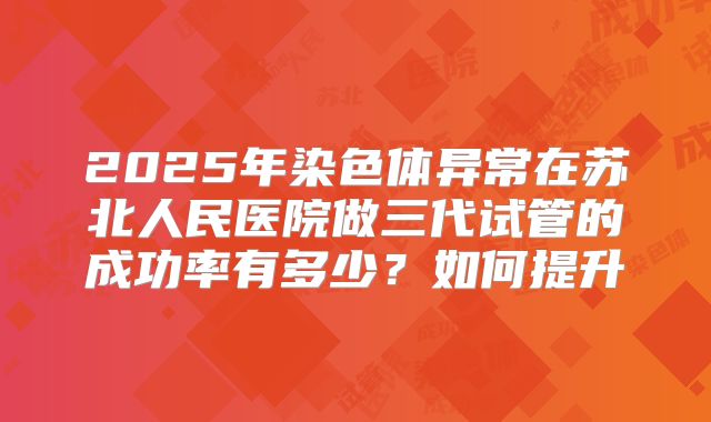 2025年染色体异常在苏北人民医院做三代试管的成功率有多少?如何提升