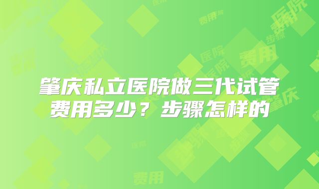 肇庆私立医院做三代试管费用多少？步骤怎样的
