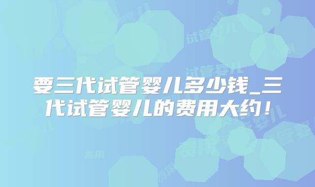 要三代试管婴儿多少钱_三代试管婴儿的费用大约！