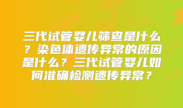 三代试管婴儿筛查是什么?染色体遗传异常的原因是什么?三代试管婴儿如何准确检测遗传异常?