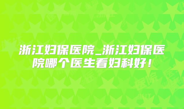 浙江妇保医院_浙江妇保医院哪个医生看妇科好!