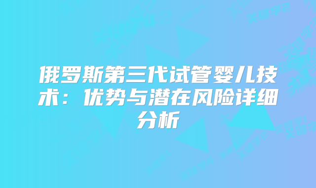 俄罗斯第三代试管婴儿技术:优势与潜在风险详细分析