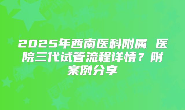 2025年西南医科附属 医院三代试管流程详情?附案例分享