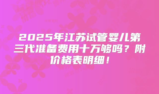 2025年江苏试管婴儿第三代准备费用十万够吗?附价格表明细!