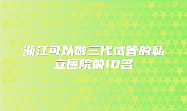 浙江可以做三代试管的私立医院前10名