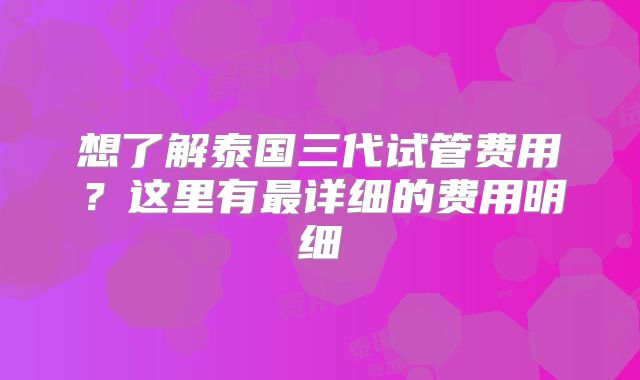 想了解泰国三代试管费用？这里有最详细的费用明细