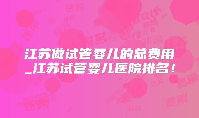江苏做试管婴儿的总费用_江苏试管婴儿医院排名!