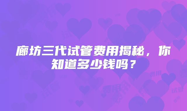 廊坊三代试管费用揭秘，你知道多少钱吗？