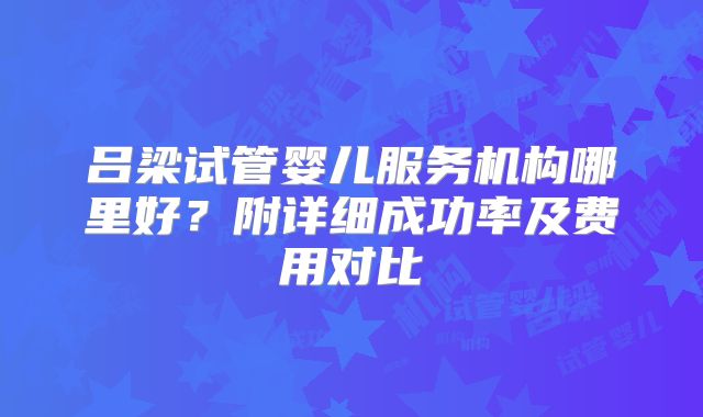 吕梁试管婴儿服务机构哪里好？附详细成功率及费用对比