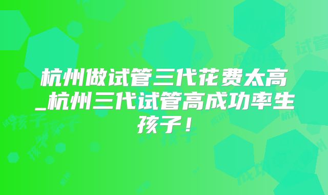 杭州做试管三代花费太高_杭州三代试管高成功率生孩子!