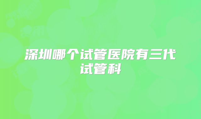 深圳哪个试管医院有三代试管科