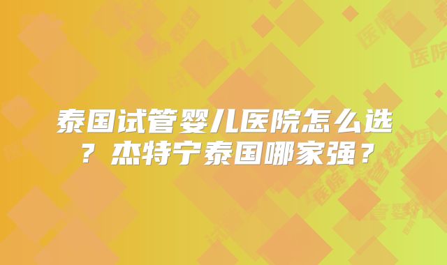 泰国试管婴儿医院怎么选？杰特宁泰国哪家强？