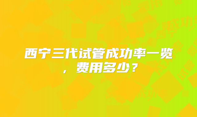 西宁三代试管成功率一览,费用多少?
