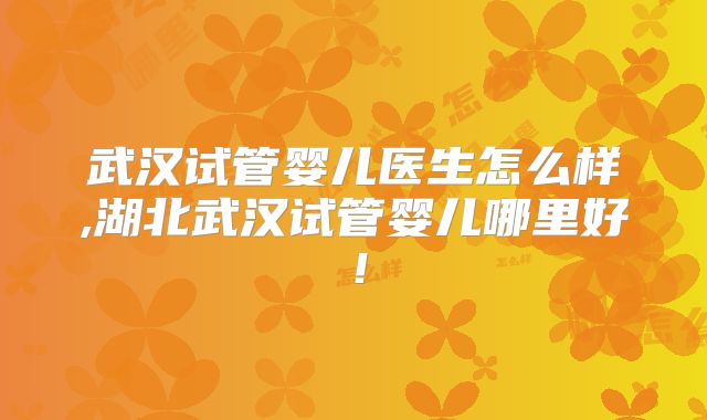 武汉试管婴儿医生怎么样,湖北武汉试管婴儿哪里好！