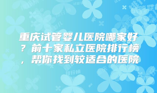 重庆试管婴儿医院哪家好？前十家私立医院排行榜，帮你找到较适合的医院