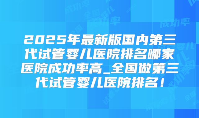 2025年最新版国内第三代试管婴儿医院排名哪家医院成功率高_全国做第三代试管婴儿医院排名！