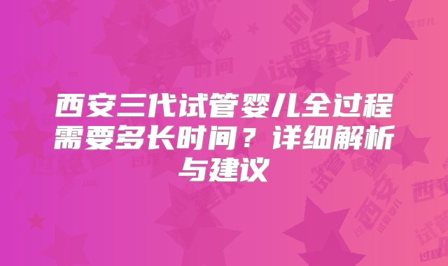 西安三代试管婴儿全过程需要多长时间？详细解析与建议