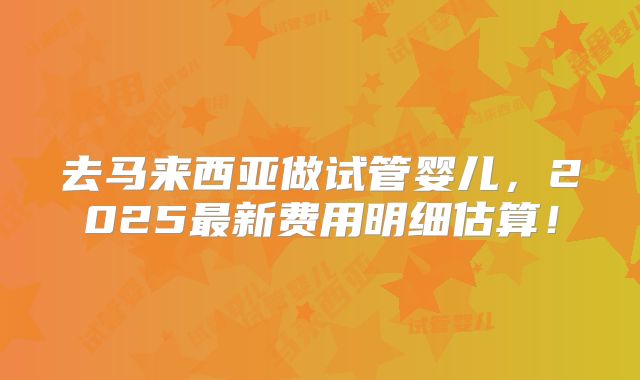 去马来西亚做试管婴儿,2025最新费用明细估算!