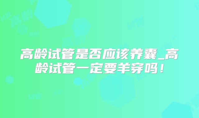 高龄试管是否应该养囊_高龄试管一定要羊穿吗!
