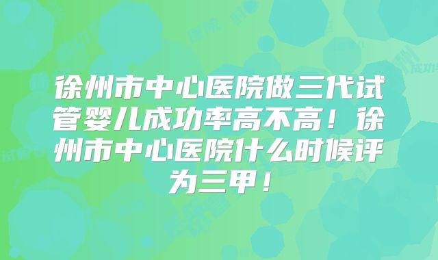 徐州市中心医院做三代试管婴儿成功率高不高!徐州市中心医院什么时候评为三甲!
