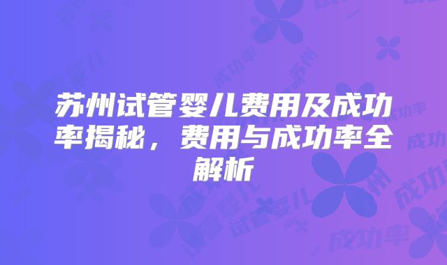 苏州试管婴儿费用及成功率揭秘，费用与成功率全解析