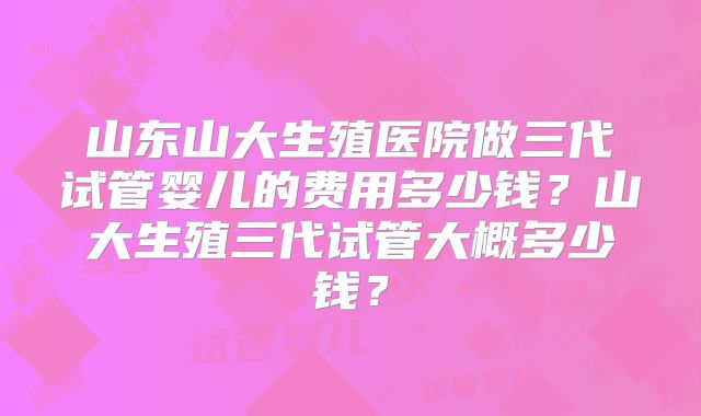 山东山大生殖医院做三代试管婴儿的费用多少钱？山大生殖三代试管大概多少钱？