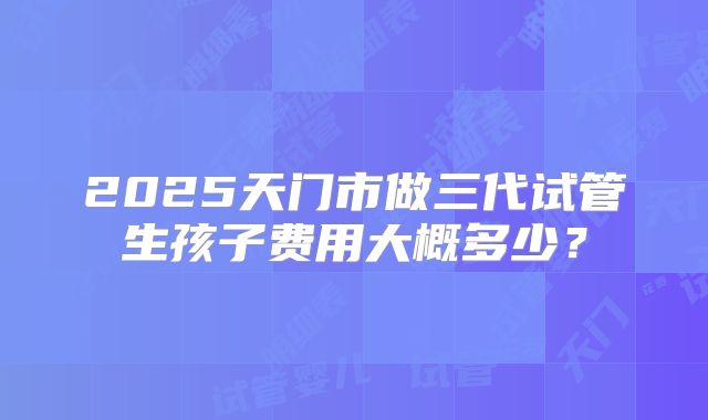 2025天门市做三代试管生孩子费用大概多少？