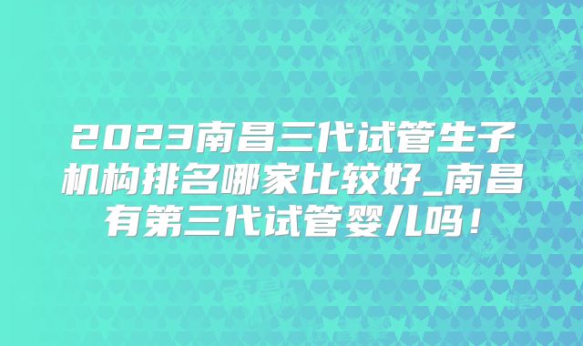 2023南昌三代试管生子机构排名哪家比较好_南昌有第三代试管婴儿吗！