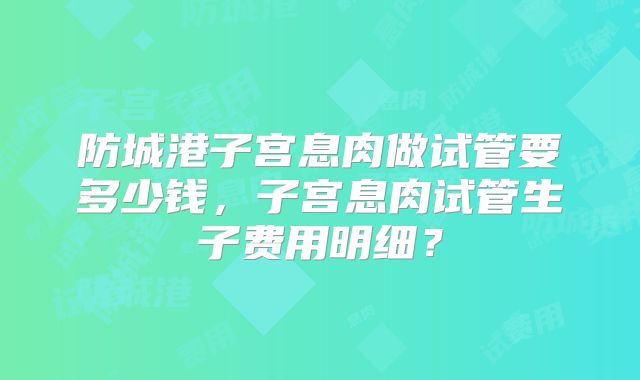 防城港子宫息肉做试管要多少钱，子宫息肉试管生子费用明细？