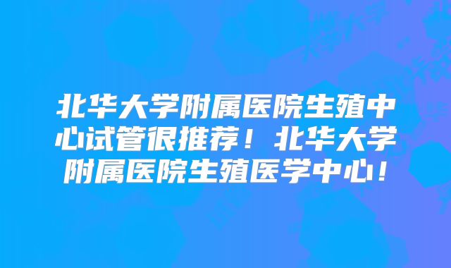 北华大学附属医院生殖中心试管很推荐!北华大学附属医院生殖医学中心!