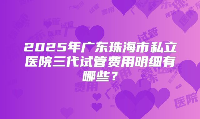 2025年广东珠海市私立医院三代试管费用明细有哪些？