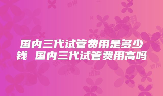 国内三代试管费用是多少钱 国内三代试管费用高吗