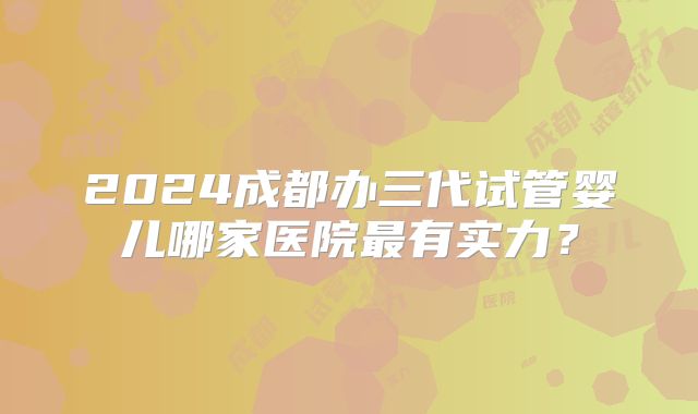 2024成都办三代试管婴儿哪家医院最有实力？