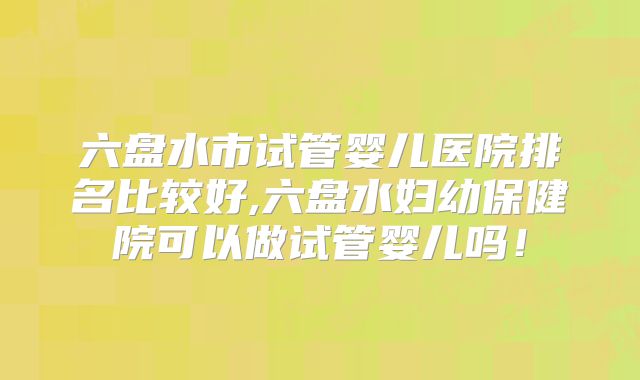 六盘水市试管婴儿医院排名比较好,六盘水妇幼保健院可以做试管婴儿吗!