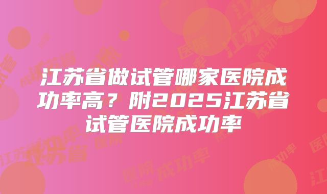 江苏省做试管哪家医院成功率高？附2025江苏省试管医院成功率