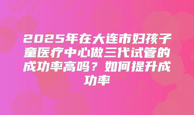 2025年在大连市妇孩子童医疗中心做三代试管的成功率高吗?如何提升成功率