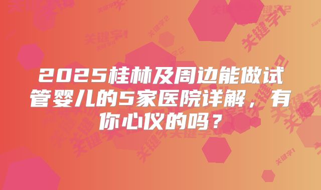 2025桂林及周边能做试管婴儿的5家医院详解,有你心仪的吗?
