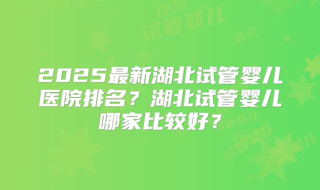 2025最新湖北试管婴儿医院排名?湖北试管婴儿哪家比较好?