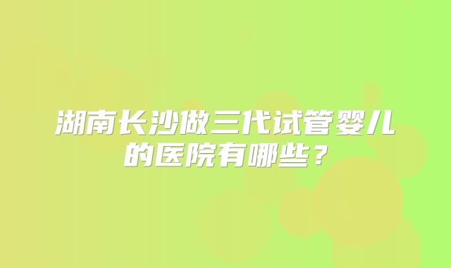 湖南长沙做三代试管婴儿的医院有哪些？
