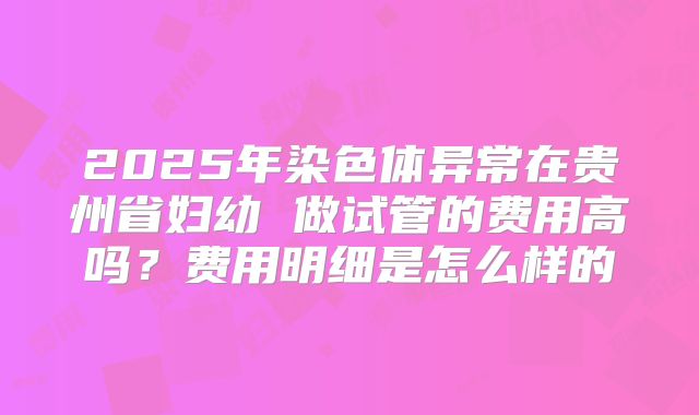 2025年染色体异常在贵州省妇幼 做试管的费用高吗？费用明细是怎么样的