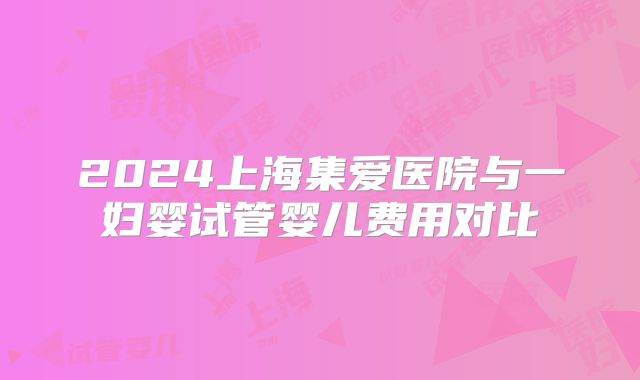 2024上海集爱医院与一妇婴试管婴儿费用对比