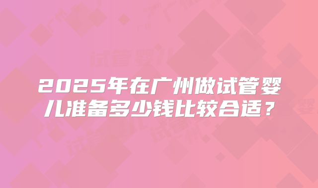 2025年在广州做试管婴儿准备多少钱比较合适?