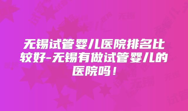 无锡试管婴儿医院排名比较好-无锡有做试管婴儿的医院吗！