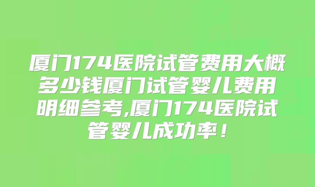 厦门174医院试管费用大概多少钱厦门试管婴儿费用明细参考,厦门174医院试管婴儿成功率！