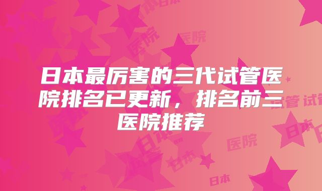 日本最厉害的三代试管医院排名已更新,排名前三医院推荐