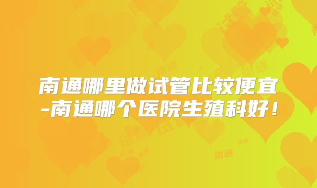 南通哪里做试管比较便宜-南通哪个医院生殖科好！