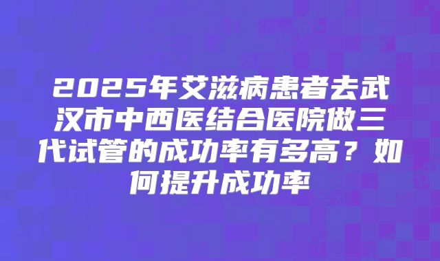 2025年艾滋病患者去武汉市中西医结合医院做三代试管的成功率有多高?如何提升成功率