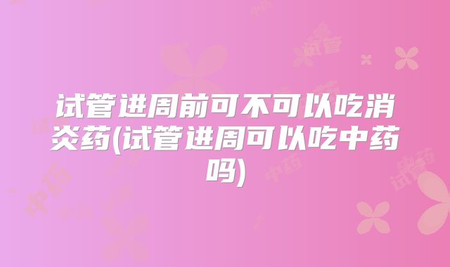 试管进周前可不可以吃消炎药(试管进周可以吃中药吗)