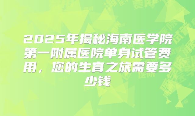 2025年揭秘海南医学院第一附属医院单身试管费用,您的生育之旅需要多少钱